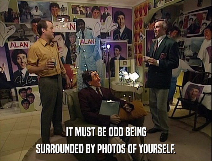 IT MUST BE ODD BEING SURROUNDED BY PHOTOS OF YOURSELF. 
