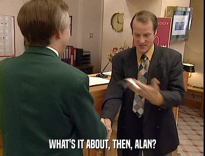 WHAT'S IT ABOUT, THEN, ALAN?  