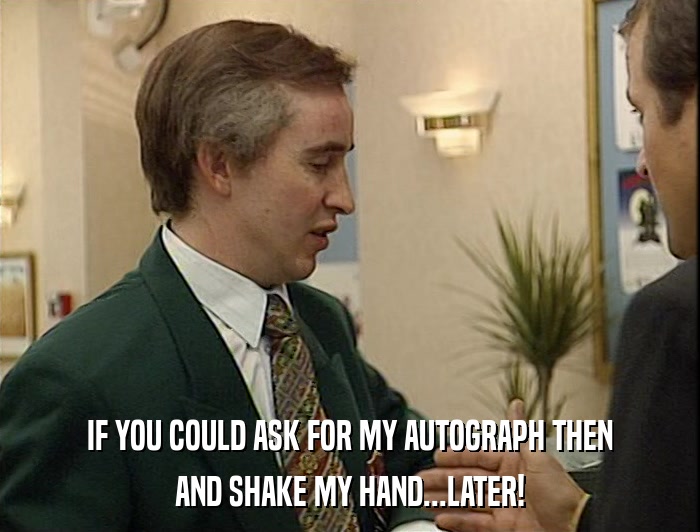 IF YOU COULD ASK FOR MY AUTOGRAPH THEN AND SHAKE MY HAND...LATER! 