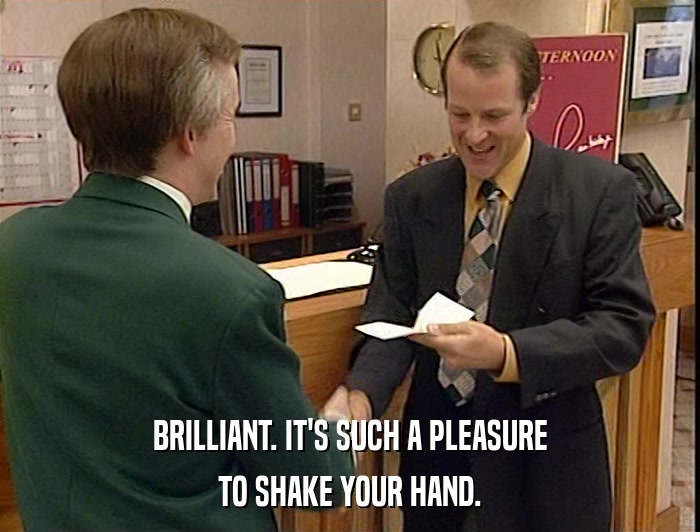 BRILLIANT. IT'S SUCH A PLEASURE TO SHAKE YOUR HAND. 
