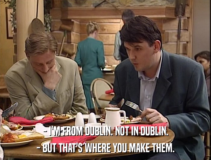 - I'M FROM DUBLIN. NOT IN DUBLIN. - BUT THAT'S WHERE YOU MAKE THEM. 