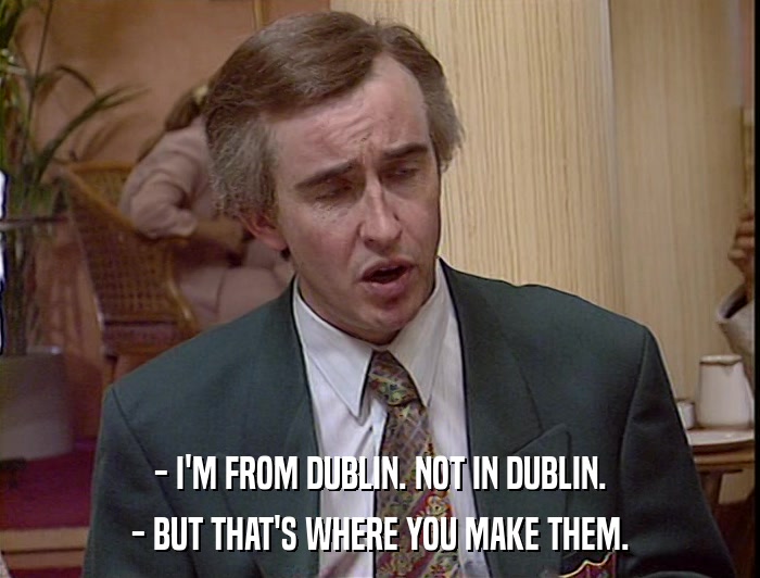 - I'M FROM DUBLIN. NOT IN DUBLIN. - BUT THAT'S WHERE YOU MAKE THEM. 