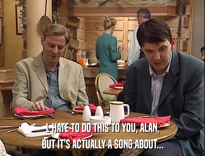 L HATE TO DO THIS TO YOU, ALAN, BUT IT'S ACTUALLY A SONG ABOUT... 