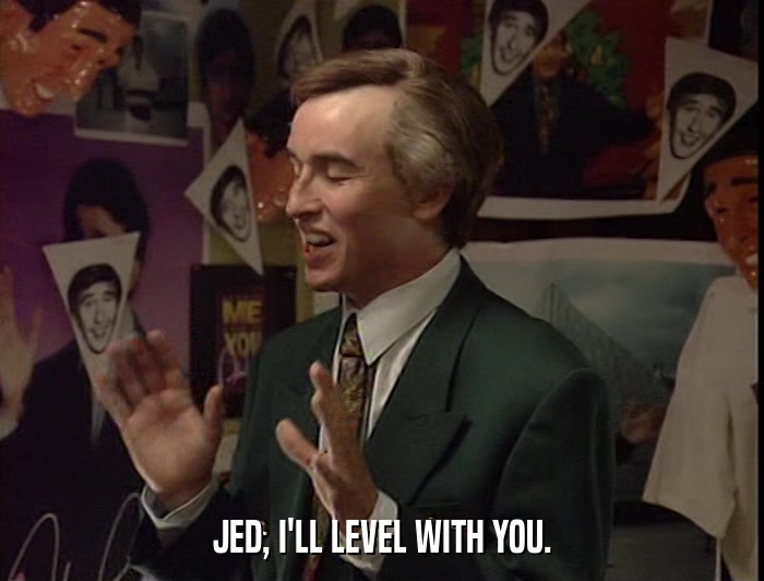 JED, I'LL LEVEL WITH YOU.  