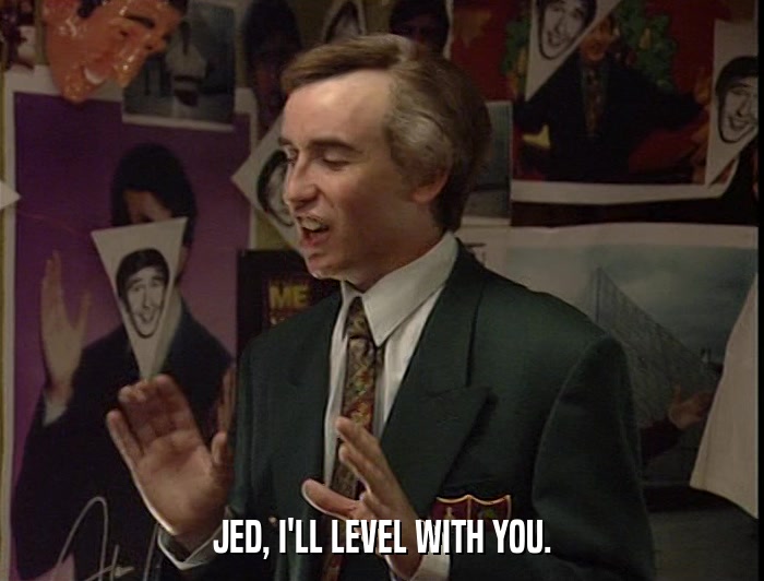 JED, I'LL LEVEL WITH YOU.  
