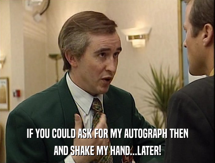 IF YOU COULD ASK FOR MY AUTOGRAPH THEN AND SHAKE MY HAND...LATER! 