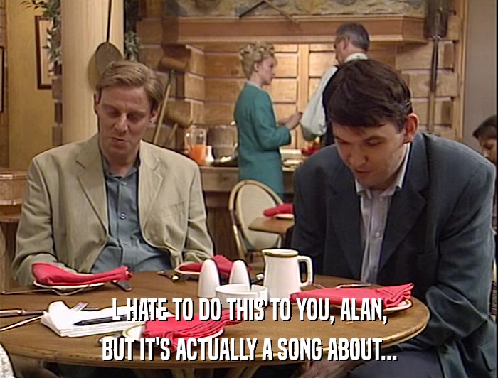 L HATE TO DO THIS TO YOU, ALAN, BUT IT'S ACTUALLY A SONG ABOUT... 