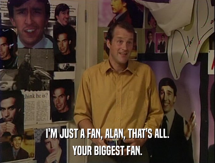 I'M JUST A FAN, ALAN, THAT'S ALL. YOUR BIGGEST FAN. 