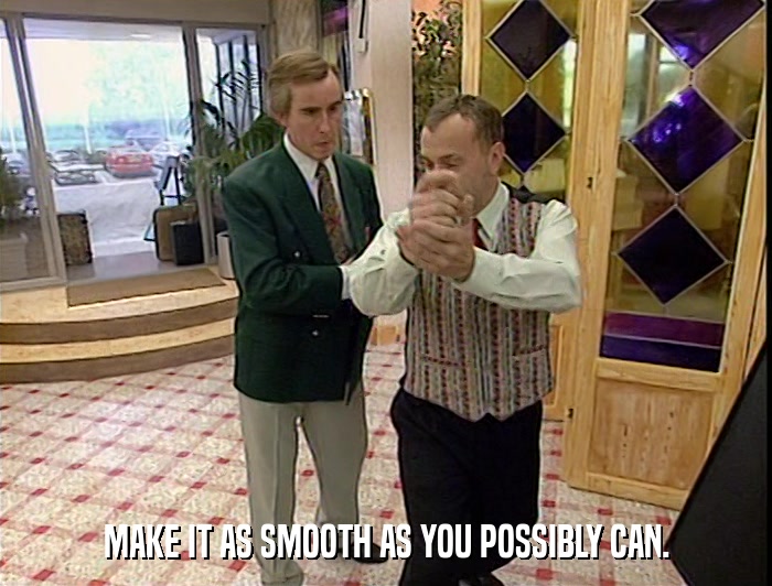 MAKE IT AS SMOOTH AS YOU POSSIBLY CAN.  