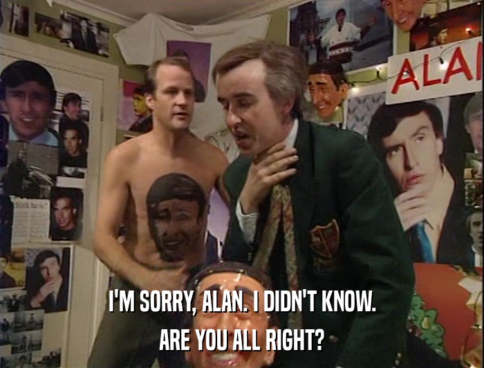 I'M SORRY, ALAN. I DIDN'T KNOW. ARE YOU ALL RIGHT? 