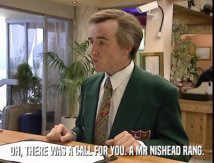 OH, THERE WAS A CALL FOR YOU. A MR NISHEAD RANG.  