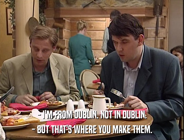 - I'M FROM DUBLIN. NOT IN DUBLIN. - BUT THAT'S WHERE YOU MAKE THEM. 