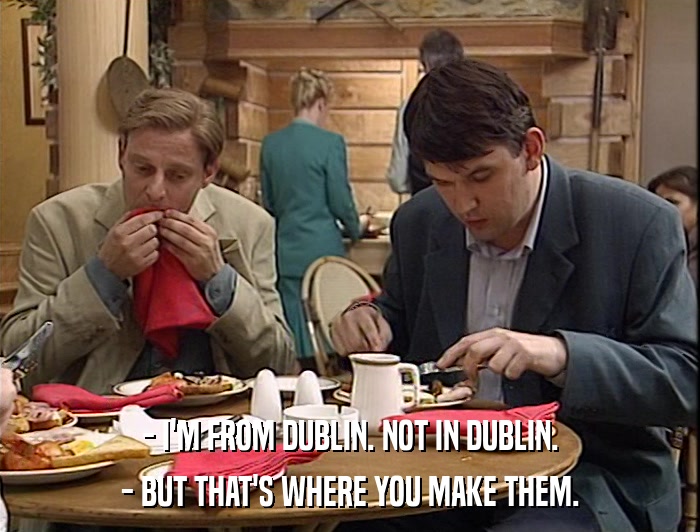 - I'M FROM DUBLIN. NOT IN DUBLIN. - BUT THAT'S WHERE YOU MAKE THEM. 