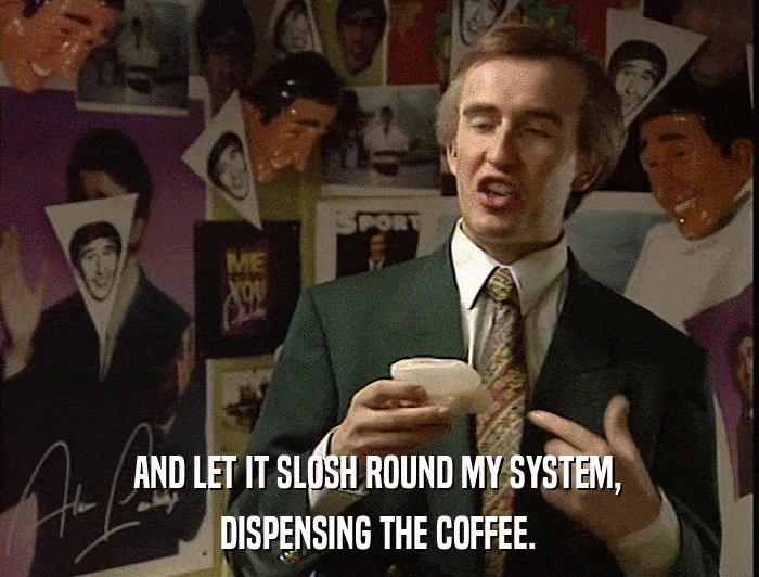 AND LET IT SLOSH ROUND MY SYSTEM, DISPENSING THE COFFEE. 