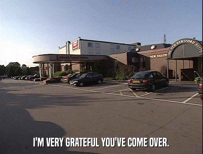 I'M VERY GRATEFUL YOU'VE COME OVER.  