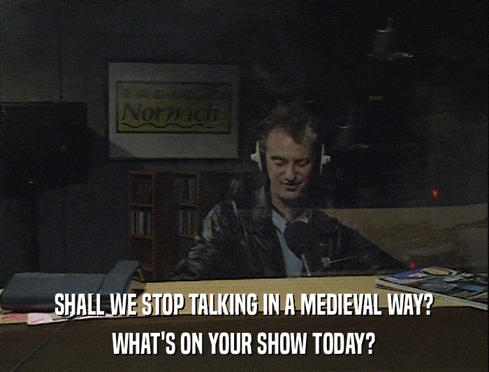 SHALL WE STOP TALKING IN A MEDIEVAL WAY? WHAT'S ON YOUR SHOW TODAY? 