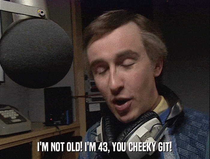 I'M NOT OLD! I'M 43, YOU CHEEKY GIT!  