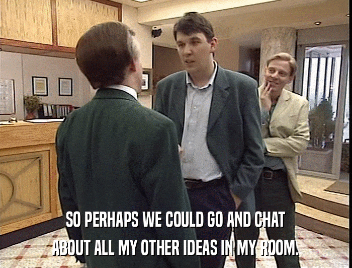 SO PERHAPS WE COULD GO AND CHAT ABOUT ALL MY OTHER IDEAS IN MY ROOM. 