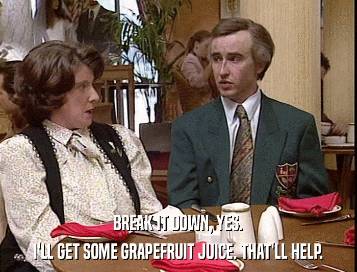 BREAK IT DOWN, YES. I'LL GET SOME GRAPEFRUIT JUICE. THAT'LL HELP. 