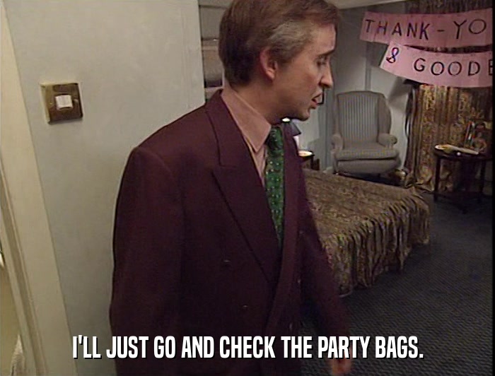 I'LL JUST GO AND CHECK THE PARTY BAGS.  
