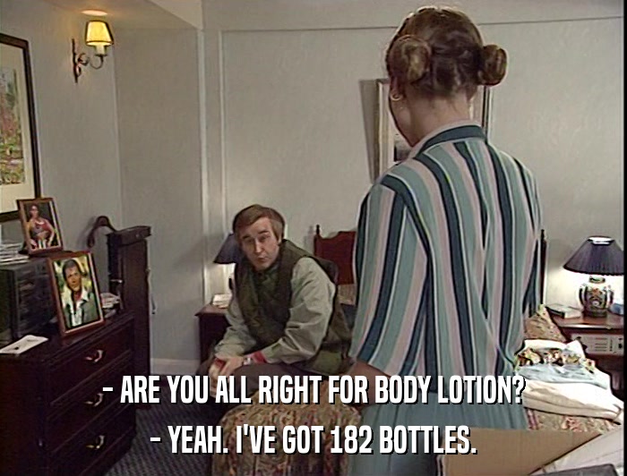 - ARE YOU ALL RIGHT FOR BODY LOTION?
 - YEAH. I'VE GOT 182 BOTTLES. 
