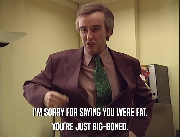 I'M SORRY FOR SAYING YOU WERE FAT.
 YOU'RE JUST BIG-BONED. 