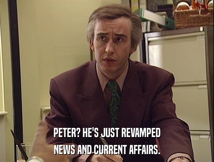 PETER? HE'S JUST REVAMPED
 NEWS AND CURRENT AFFAIRS. 