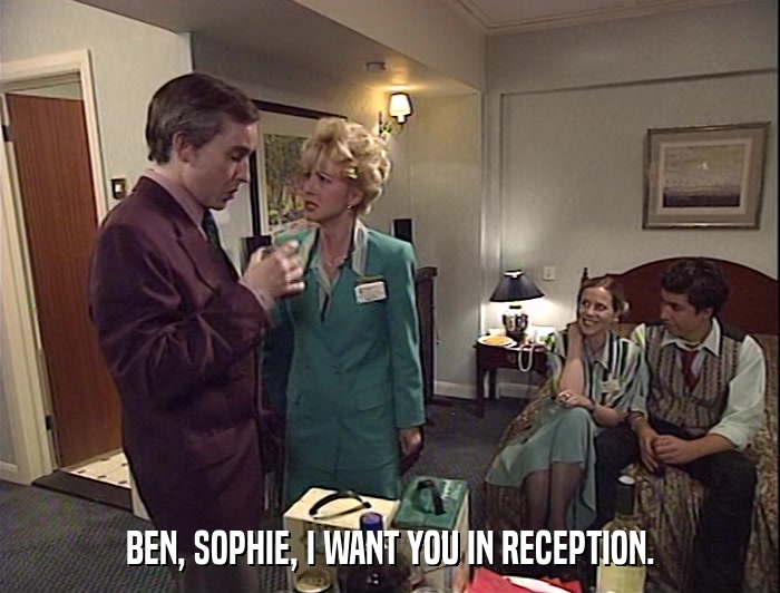 BEN, SOPHIE, I WANT YOU IN RECEPTION.  