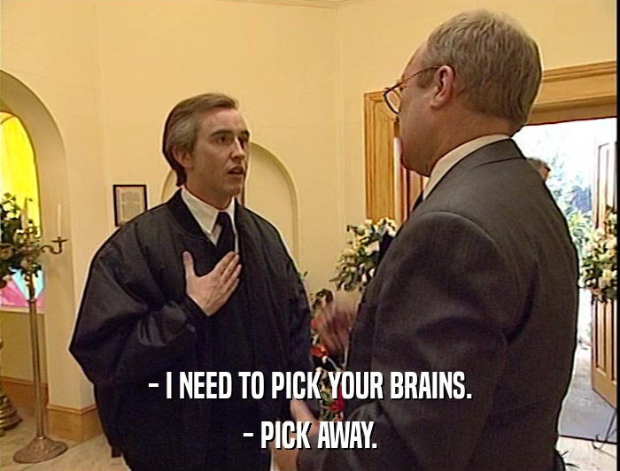 - I NEED TO PICK YOUR BRAINS.
 - PICK AWAY. 
