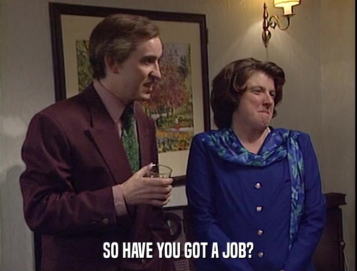 SO HAVE YOU GOT A JOB?  
