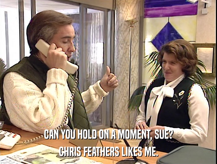 CAN YOU HOLD ON A MOMENT, SUE?
 CHRIS FEATHERS LIKES ME. 