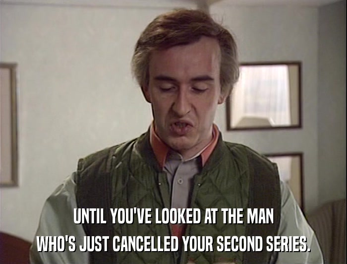 UNTIL YOU'VE LOOKED AT THE MAN WHO'S JUST CANCELLED YOUR SECOND SERIES. 