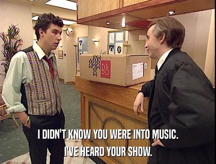 I DIDN'T KNOW YOU WERE INTO MUSIC.
 I'VE HEARD YOUR SHOW. 