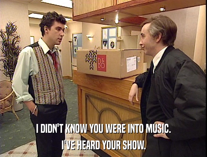 I DIDN'T KNOW YOU WERE INTO MUSIC.
 I'VE HEARD YOUR SHOW. 