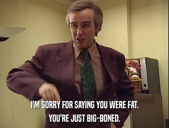 I'M SORRY FOR SAYING YOU WERE FAT.
 YOU'RE JUST BIG-BONED. 