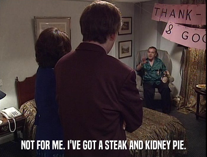 NOT FOR ME. I'VE GOT A STEAK AND KIDNEY PIE.  