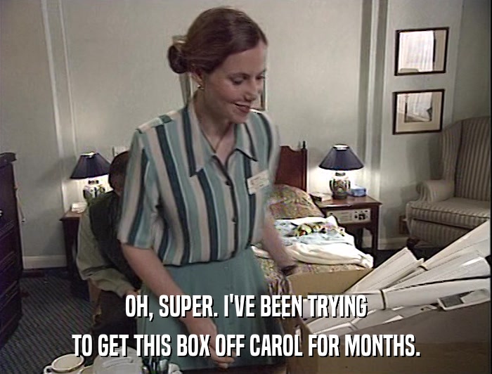 OH, SUPER. I'VE BEEN TRYING TO GET THIS BOX OFF CAROL FOR MONTHS. 
