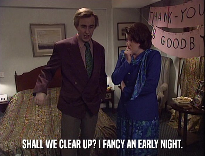 SHALL WE CLEAR UP? I FANCY AN EARLY NIGHT.  