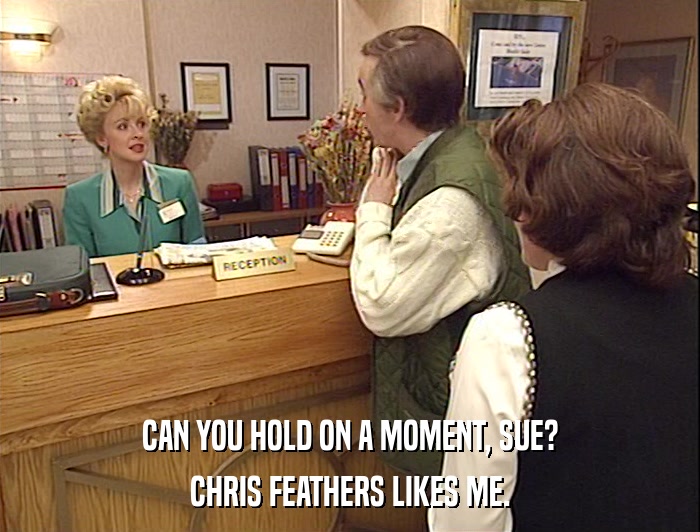CAN YOU HOLD ON A MOMENT, SUE?
 CHRIS FEATHERS LIKES ME. 