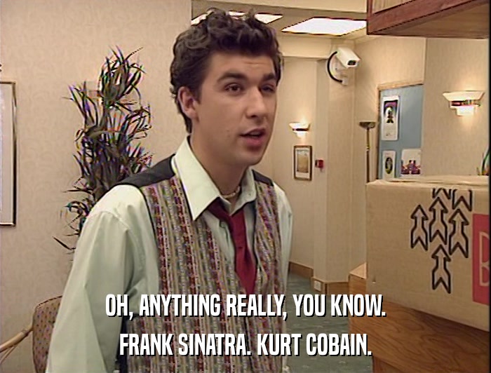 OH, ANYTHING REALLY, YOU KNOW. FRANK SINATRA. KURT COBAIN. 