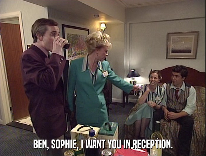 BEN, SOPHIE, I WANT YOU IN RECEPTION.  