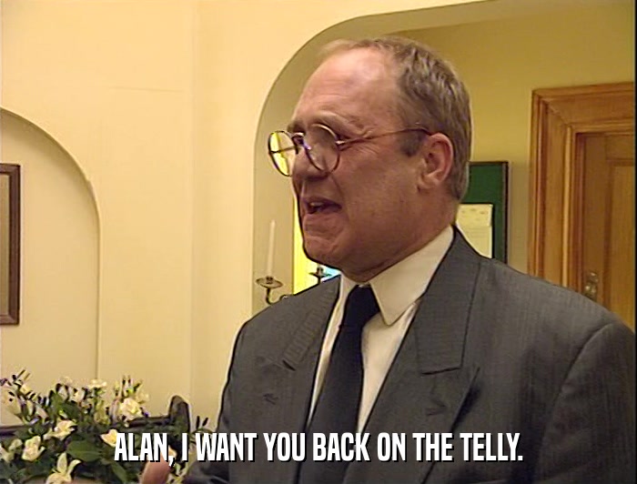 ALAN, I WANT YOU BACK ON THE TELLY.  