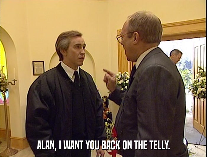 ALAN, I WANT YOU BACK ON THE TELLY.  
