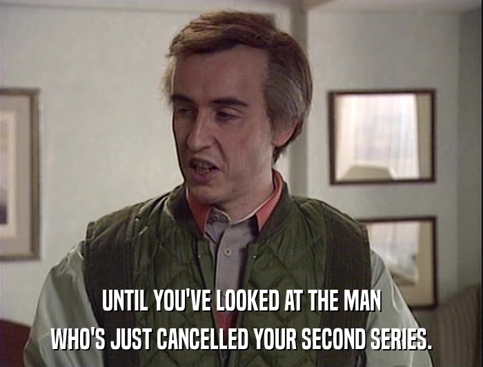 UNTIL YOU'VE LOOKED AT THE MAN WHO'S JUST CANCELLED YOUR SECOND SERIES. 