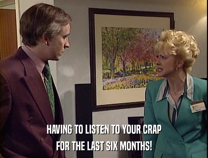 HAVING TO LISTEN TO YOUR CRAP
 FOR THE LAST SIX MONTHS! 