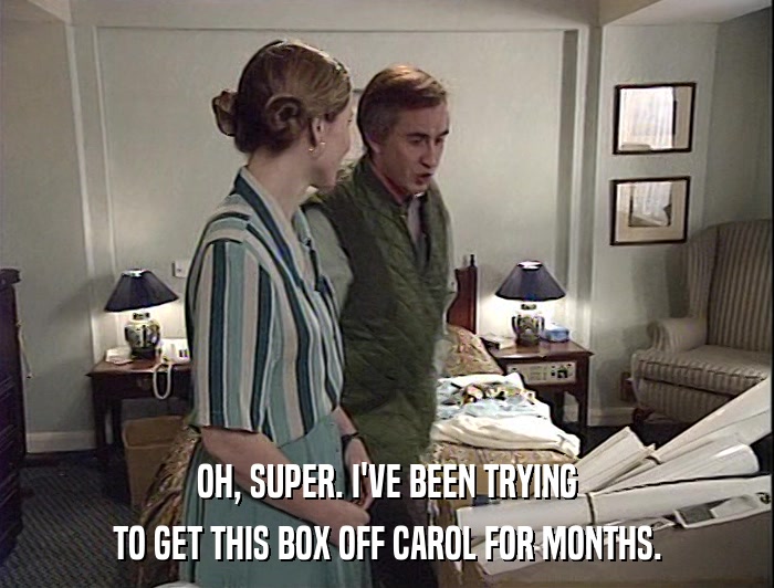OH, SUPER. I'VE BEEN TRYING TO GET THIS BOX OFF CAROL FOR MONTHS. 