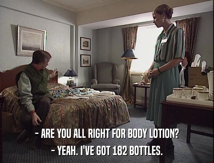 - ARE YOU ALL RIGHT FOR BODY LOTION?
 - YEAH. I'VE GOT 182 BOTTLES. 