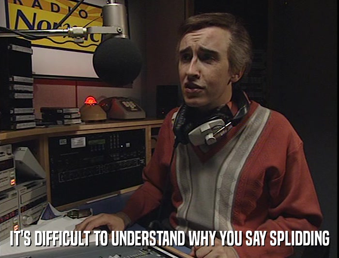 IT'S DIFFICULT TO UNDERSTAND WHY YOU SAY SPLIDDING  