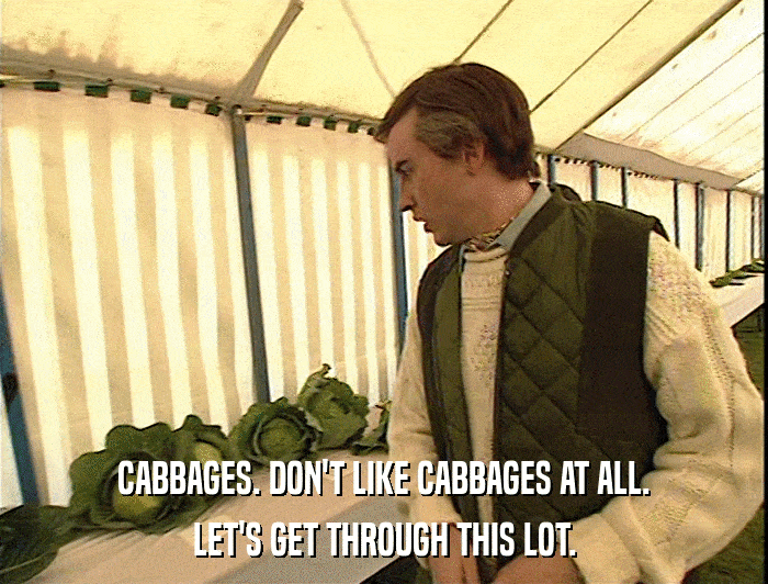 CABBAGES. DON'T LIKE CABBAGES AT ALL.
 LET'S GET THROUGH THIS LOT. 