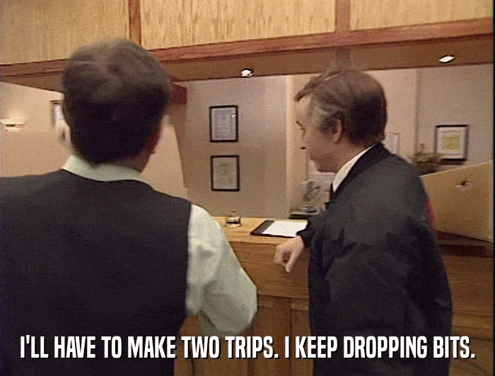 I'LL HAVE TO MAKE TWO TRIPS. I KEEP DROPPING BITS.  